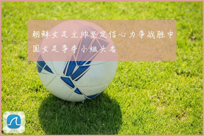 朝鲜女足主帅坚定信心力争战胜中国女足争夺小组头名