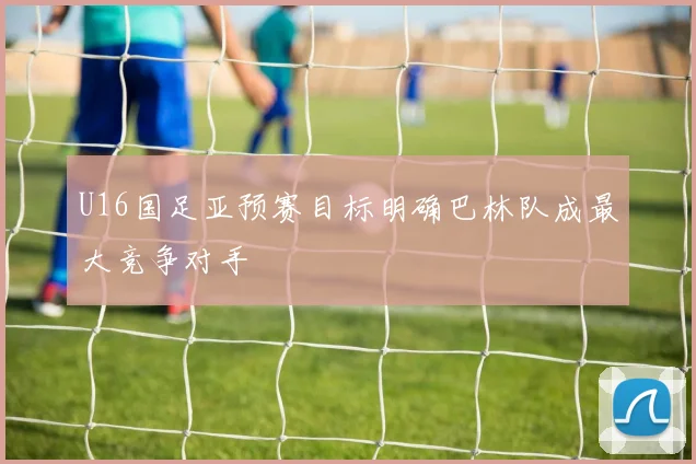 U16国足亚预赛目标明确巴林队成最大竞争对手