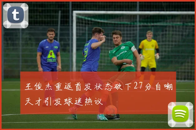 王俊杰重返首发状态砍下27分自嘲天才引发球迷热议