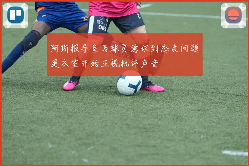 阿斯报导皇马球员意识到态度问题更衣室开始正视批评声音