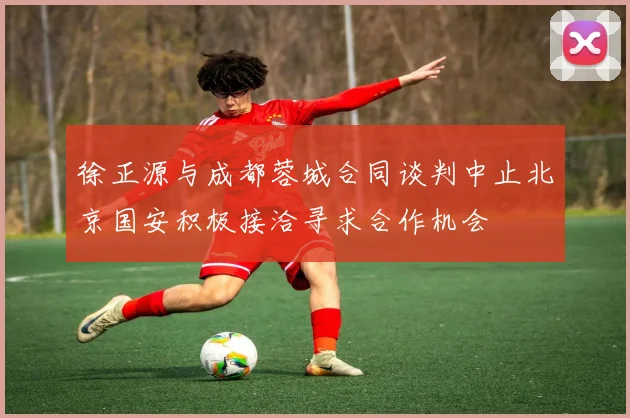 徐正源与成都蓉城合同谈判中止北京国安积极接洽寻求合作机会