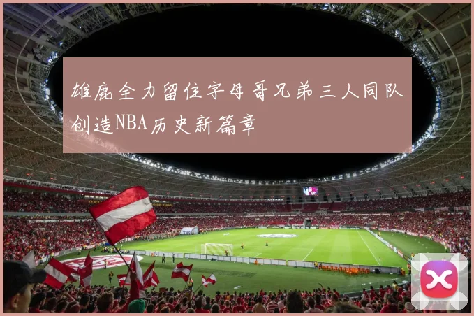 雄鹿全力留住字母哥兄弟三人同队创造NBA历史新篇章