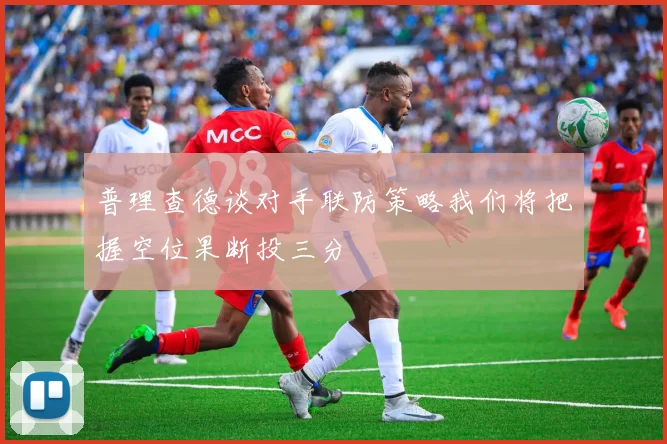 普理查德谈对手联防策略我们将把握空位果断投三分