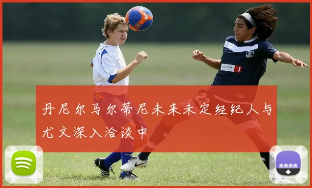 丹尼尔马尔蒂尼未来未定经纪人与尤文深入洽谈中