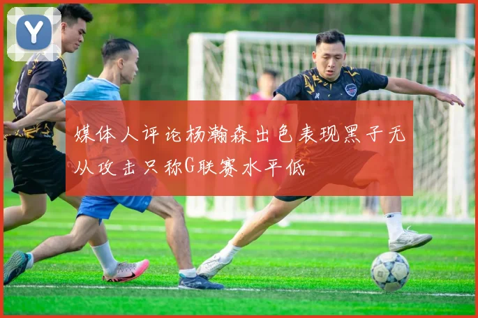 媒体人评论杨瀚森出色表现黑子无从攻击只称G联赛水平低