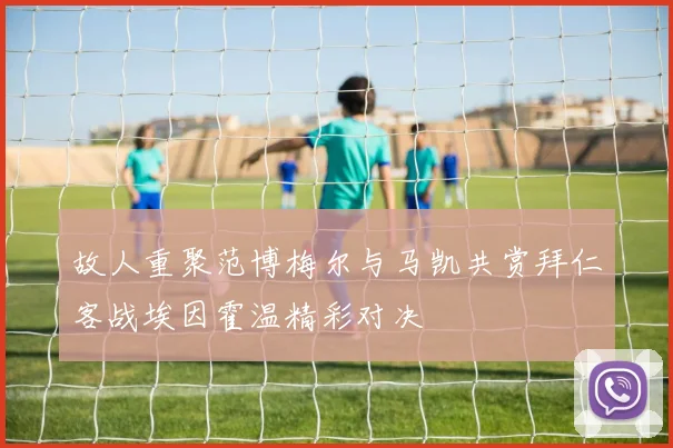 故人重聚范博梅尔与马凯共赏拜仁客战埃因霍温精彩对决