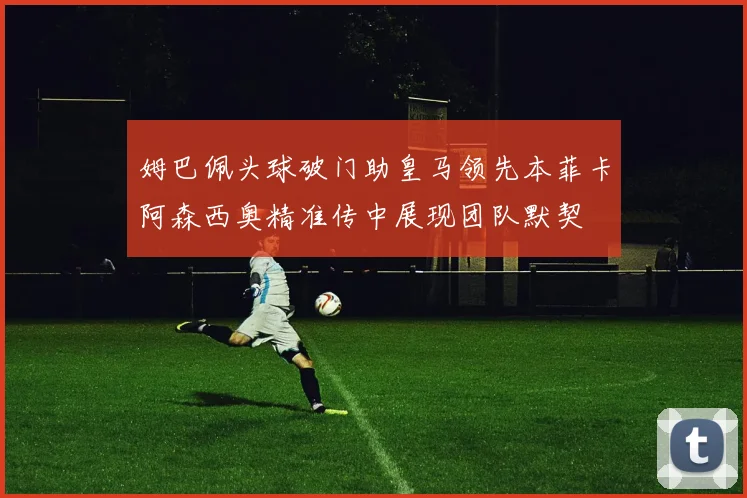 姆巴佩头球破门助皇马领先本菲卡阿森西奥精准传中展现团队默契