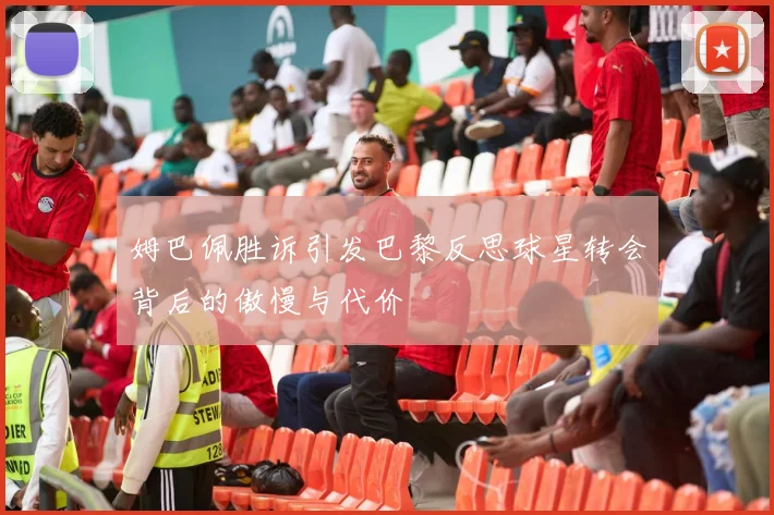 姆巴佩胜诉引发巴黎反思球星转会背后的傲慢与代价
