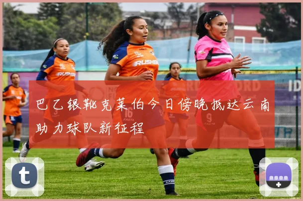 巴乙银靴克莱伯今日傍晚抵达云南助力球队新征程