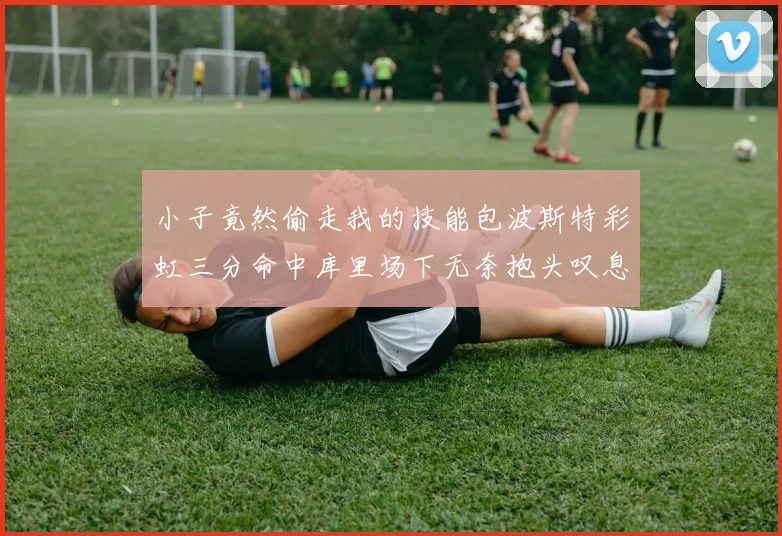 小子竟然偷走我的技能包波斯特彩虹三分命中库里场下无奈抱头叹息