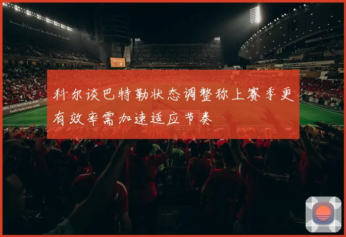 科尔谈巴特勒状态调整称上赛季更有效率需加速适应节奏