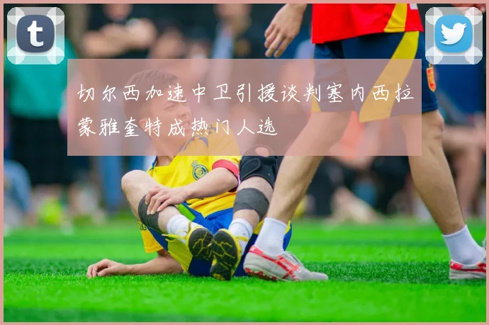 切尔西加速中卫引援谈判塞内西拉蒙雅奎特成热门人选