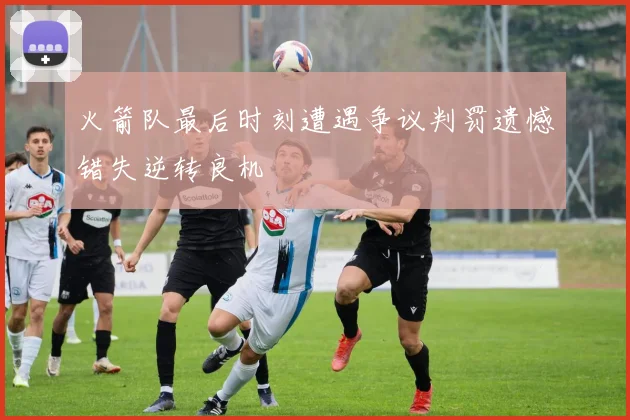 火箭队最后时刻遭遇争议判罚遗憾错失逆转良机