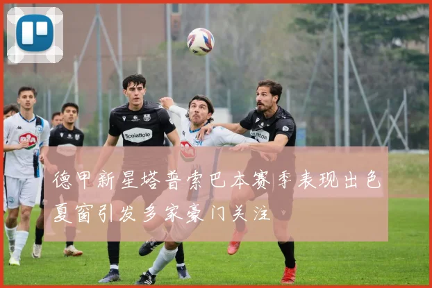 德甲新星塔普索巴本赛季表现出色夏窗引发多家豪门关注