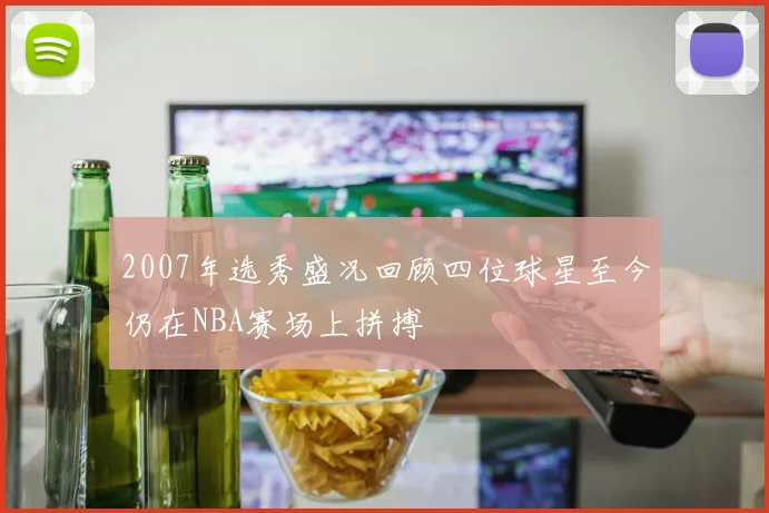 2007年选秀盛况回顾四位球星至今仍在NBA赛场上拼搏