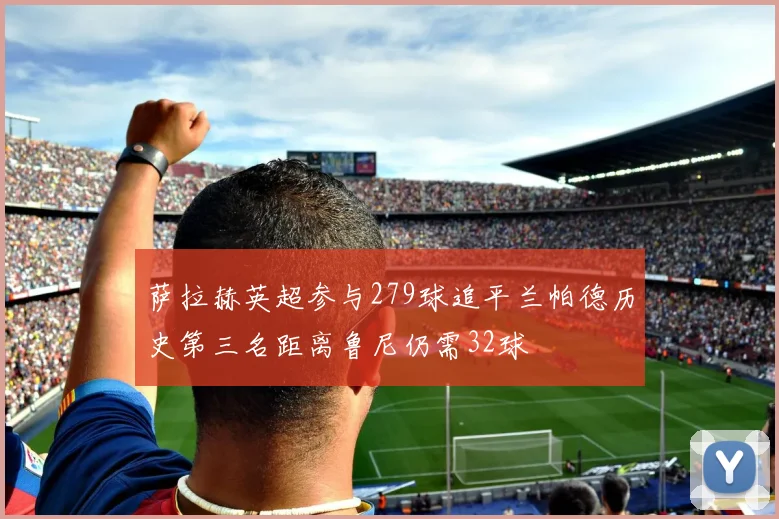 萨拉赫英超参与279球追平兰帕德历史第三名距离鲁尼仍需32球