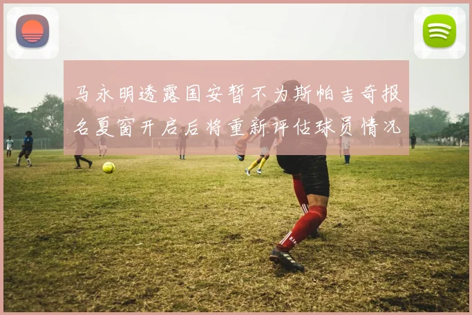 马永明透露国安暂不为斯帕吉奇报名夏窗开启后将重新评估球员情况