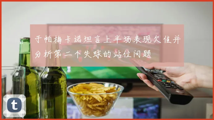 于帕梅卡诺坦言上半场表现欠佳并分析第二个失球的站位问题