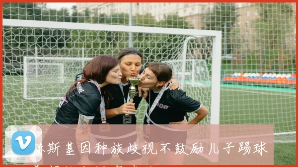 赫斯基因种族歧视不鼓励儿子踢球希望他们远离痛苦经历