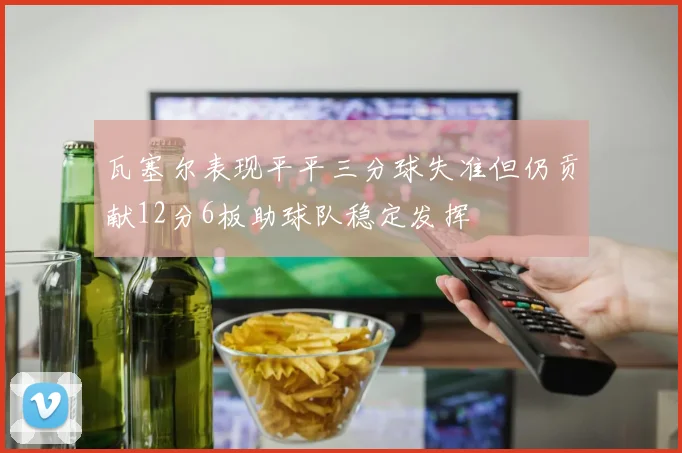 瓦塞尔表现平平三分球失准但仍贡献12分6板助球队稳定发挥