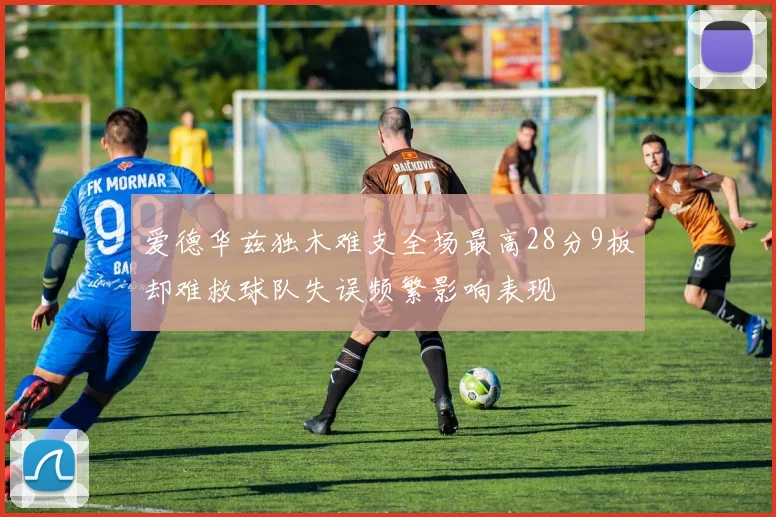爱德华兹独木难支全场最高28分9板却难救球队失误频繁影响表现