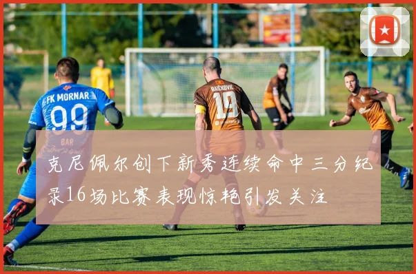 克尼佩尔创下新秀连续命中三分纪录16场比赛表现惊艳引发关注