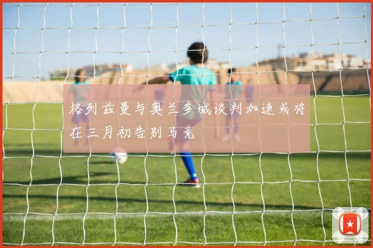 格列兹曼与奥兰多城谈判加速或将在三月初告别马竞