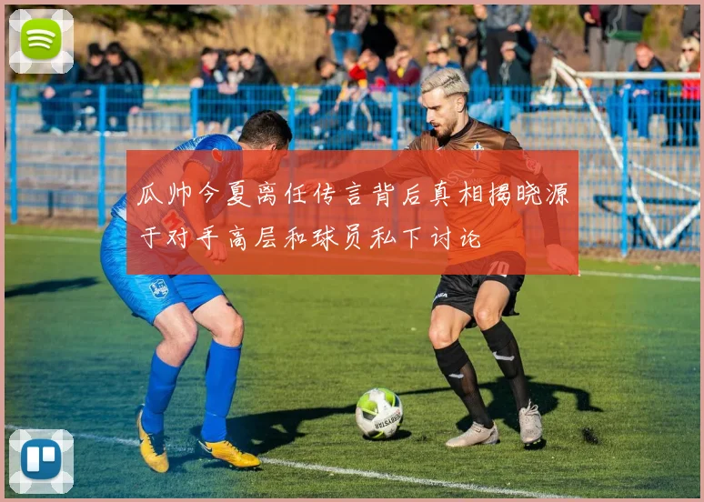 瓜帅今夏离任传言背后真相揭晓源于对手高层和球员私下讨论