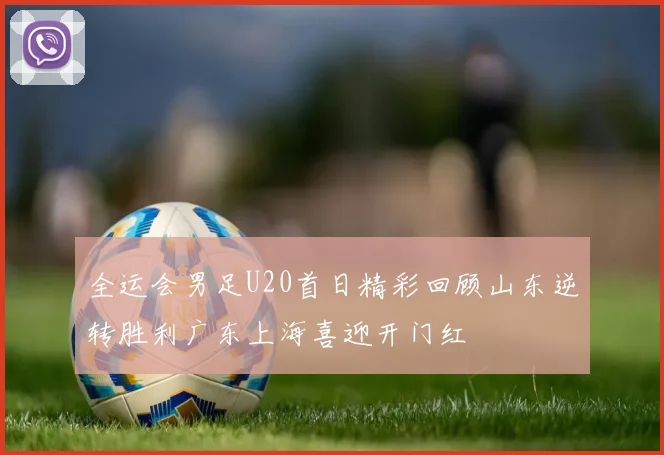 全运会男足U20首日精彩回顾山东逆转胜利广东上海喜迎开门红