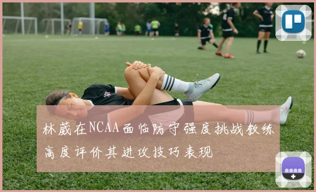 林葳在NCAA面临防守强度挑战教练高度评价其进攻技巧表现
