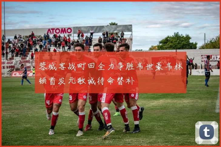 蓉城客战町田全力争胜韦世豪韦林顿首发元敏诚待命替补