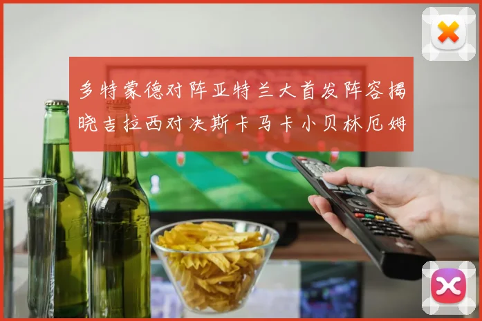 多特蒙德对阵亚特兰大首发阵容揭晓吉拉西对决斯卡马卡小贝林厄姆出战