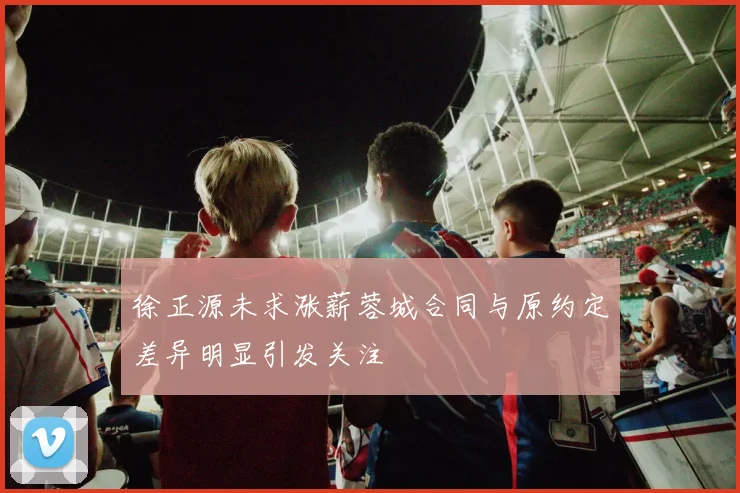 徐正源未求涨薪蓉城合同与原约定差异明显引发关注