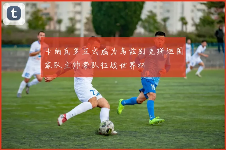 卡纳瓦罗正式成为乌兹别克斯坦国家队主帅带队征战世界杯