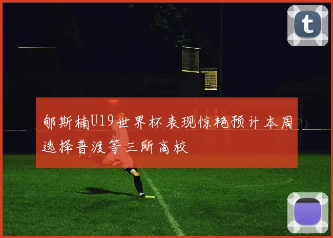 郇斯楠U19世界杯表现惊艳预计本周选择普渡等三所高校