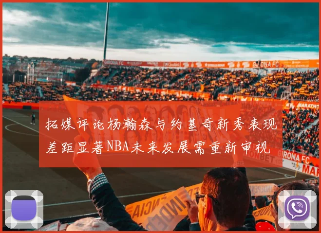 拓媒评论杨瀚森与约基奇新秀表现差距显著NBA未来发展需重新审视