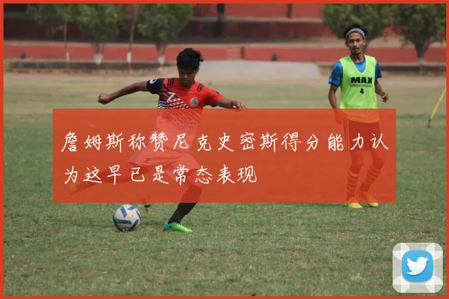 詹姆斯称赞尼克史密斯得分能力认为这早已是常态表现